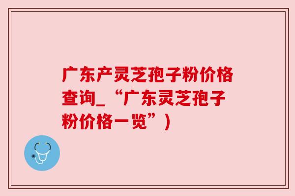 广东产灵芝孢子粉价格查询_“广东灵芝孢子粉价格一览”)