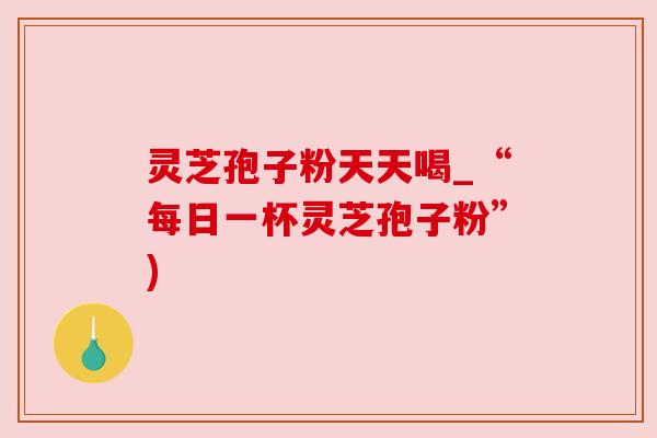 灵芝孢子粉天天喝_“每日一杯灵芝孢子粉”) 灵芝孢子粉天天喝_“每日一杯灵芝孢子粉”)
