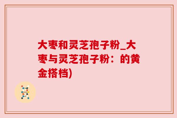 大枣和灵芝孢子粉_大枣与灵芝孢子粉:的黄金搭档) 大枣和灵芝孢子粉_大枣与灵芝孢子粉:的黄金搭档)