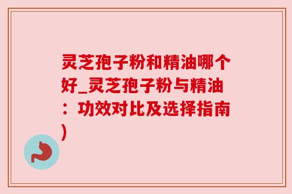 灵芝孢子粉和精油哪个好_灵芝孢子粉与精油：功效对比及选择指南)