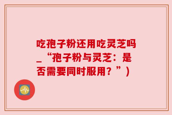 吃孢子粉还用吃灵芝吗_“孢子粉与灵芝:是否需要同时服用?”) 吃孢子粉还用吃灵芝吗_“孢子粉与灵芝:是否需要同时服用?”)