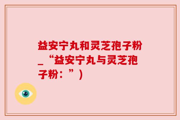 益安宁丸和灵芝孢子粉_“益安宁丸与灵芝孢子粉：”)