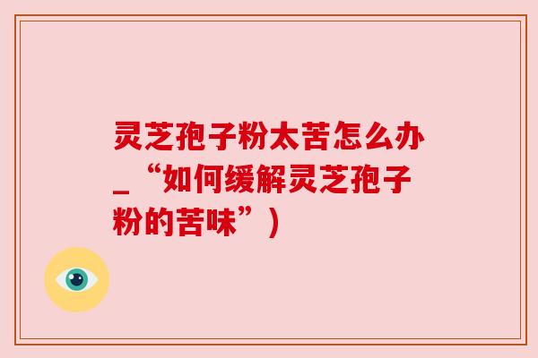 灵芝孢子粉太苦怎么办_“如何缓解灵芝孢子粉的苦味”) 灵芝孢子粉太苦怎么办_“如何缓解灵芝孢子粉的苦味”)