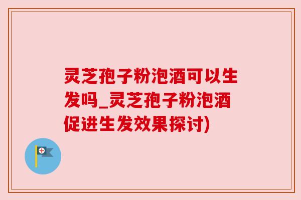 灵芝孢子粉泡酒可以生发吗_灵芝孢子粉泡酒促进生发效果探讨) 灵芝孢子粉泡酒可以生发吗_灵芝孢子粉泡酒促进生发效果探讨)