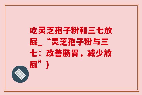 吃灵芝孢子粉和三七放屁_“灵芝孢子粉与三七:改善肠胃,减少放屁”) 吃灵芝孢子粉和三七放屁_“灵芝孢子粉与三七:改善肠胃,减少放屁”)