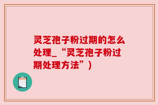 灵芝孢子粉过期的怎么处理_“灵芝孢子粉过期处理方法”) 灵芝孢子粉过期的怎么处理_“灵芝孢子粉过期处理方法”)