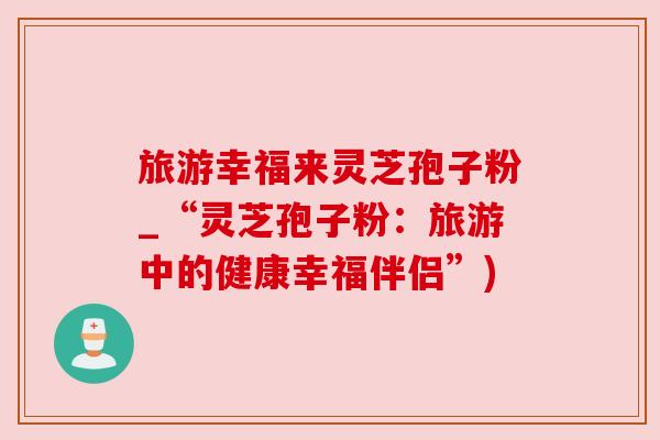 旅游幸福来灵芝孢子粉_“灵芝孢子粉:旅游中的健康幸福伴侣”) 旅游幸福来灵芝孢子粉_“灵芝孢子粉:旅游中的健康幸福伴侣”)