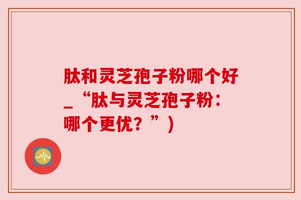 肽和灵芝孢子粉哪个好_“肽与灵芝孢子粉:哪个更优?”) 肽和灵芝孢子粉哪个好_“肽与灵芝孢子粉:哪个更优?”)