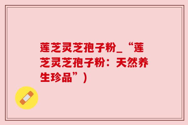 莲芝灵芝孢子粉_“莲芝灵芝孢子粉:天然养生珍品”) 莲芝灵芝孢子粉_“莲芝灵芝孢子粉:天然养生珍品”)