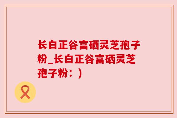 长白正谷富硒灵芝孢子粉_长白正谷富硒灵芝孢子粉：)