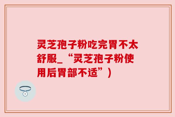 灵芝孢子粉吃完胃不太舒服_“灵芝孢子粉使用后胃部不适”)