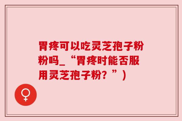 胃疼可以吃灵芝孢子粉粉吗_“胃疼时能否服用灵芝孢子粉？”)