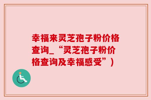 幸福来灵芝孢子粉价格查询_“灵芝孢子粉价格查询及幸福感受”) 幸福来灵芝孢子粉价格查询_“灵芝孢子粉价格查询及幸福感受”)