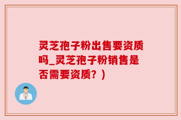 灵芝孢子粉出售要资质吗_灵芝孢子粉销售是否需要资质?) 灵芝孢子粉出售要资质吗_灵芝孢子粉销售是否需要资质?)