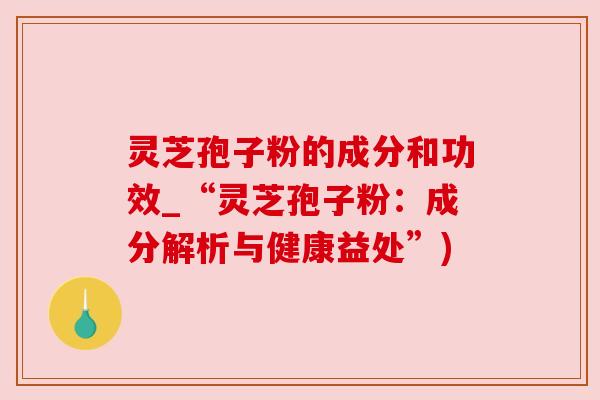 灵芝孢子粉的成分和功效_“灵芝孢子粉:成分解析与健康益处”) 灵芝孢子粉的成分和功效_“灵芝孢子粉:成分解析与健康益处”)