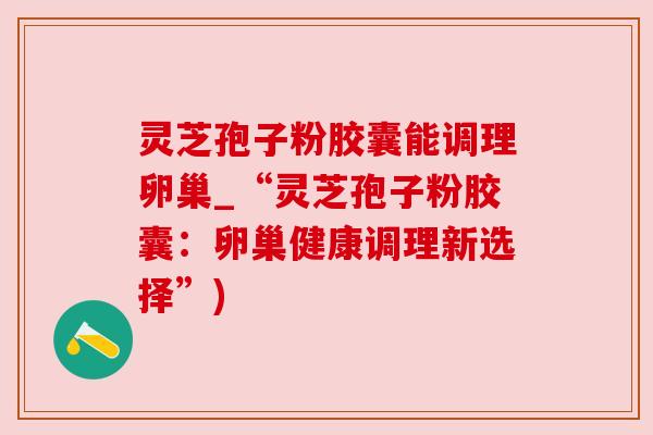 灵芝孢子粉胶囊能调理卵巢_“灵芝孢子粉胶囊:卵巢健康调理新选择”) 灵芝孢子粉胶囊能调理卵巢_“灵芝孢子粉胶囊:卵巢健康调理新选择”)
