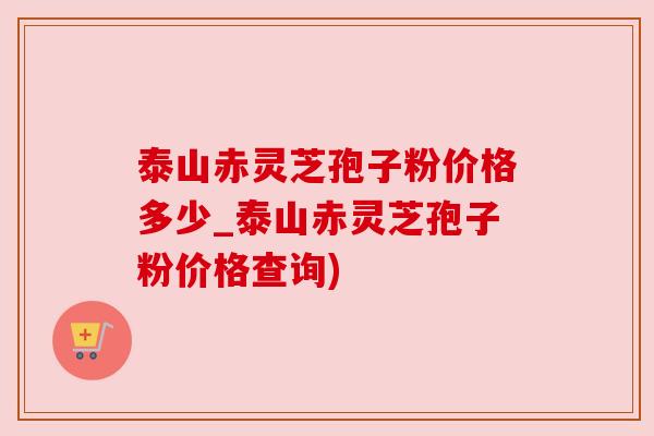 泰山赤灵芝孢子粉价格多少_泰山赤灵芝孢子粉价格查询)