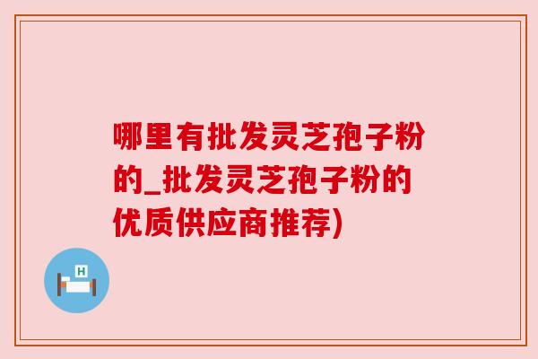 哪里有批发灵芝孢子粉的_批发灵芝孢子粉的优质供应商推荐)