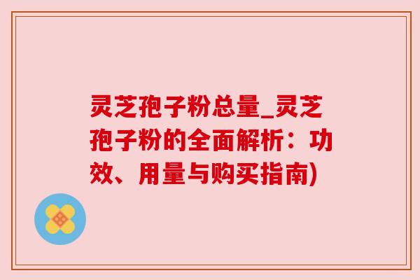 灵芝孢子粉总量_灵芝孢子粉的全面解析:功效、用量与购买指南) 灵芝孢子粉总量_灵芝孢子粉的全面解析:功效、用量与购买指南)
