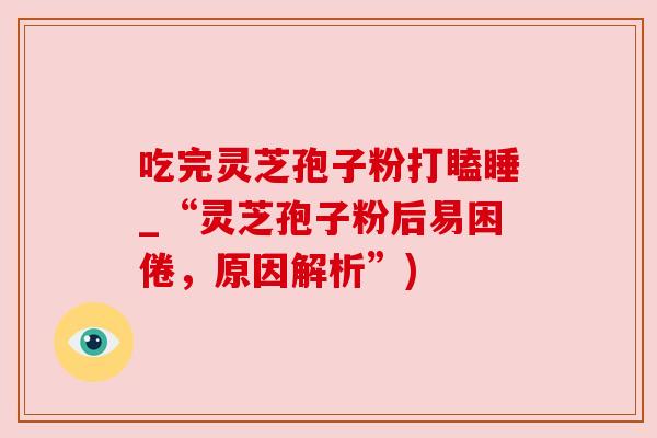 吃完灵芝孢子粉打瞌睡_“灵芝孢子粉后易困倦,原因解析”) 吃完灵芝孢子粉打瞌睡_“灵芝孢子粉后易困倦,原因解析”)