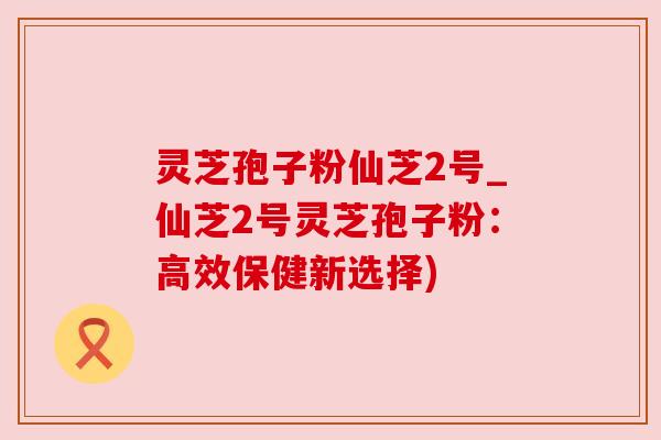 灵芝孢子粉仙芝2号_仙芝2号灵芝孢子粉:高效保健新选择) 灵芝孢子粉仙芝2号_仙芝2号灵芝孢子粉:高效保健新选择)