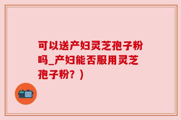 可以送产妇灵芝孢子粉吗_产妇能否服用灵芝孢子粉?) 可以送产妇灵芝孢子粉吗_产妇能否服用灵芝孢子粉?)