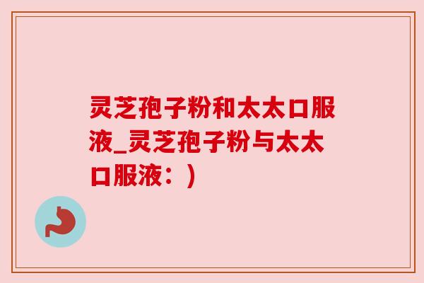 灵芝孢子粉和太太口服液_灵芝孢子粉与太太口服液:) 灵芝孢子粉和太太口服液_灵芝孢子粉与太太口服液:)