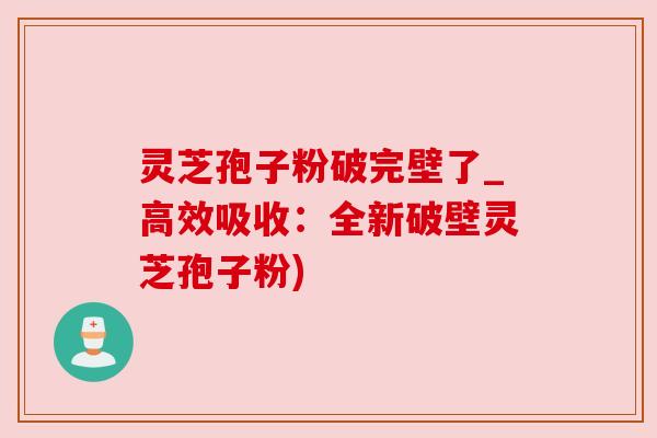 灵芝孢子粉破完壁了_高效吸收：全新破壁灵芝孢子粉)