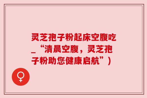 灵芝孢子粉起床空腹吃_“清晨空腹,灵芝孢子粉助您健康启航”) 灵芝孢子粉起床空腹吃_“清晨空腹,灵芝孢子粉助您健康启航”)