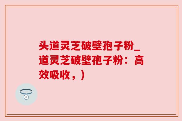 头道灵芝破壁孢子粉_道灵芝破壁孢子粉:高效吸收,) 头道灵芝破壁孢子粉_道灵芝破壁孢子粉:高效吸收,)