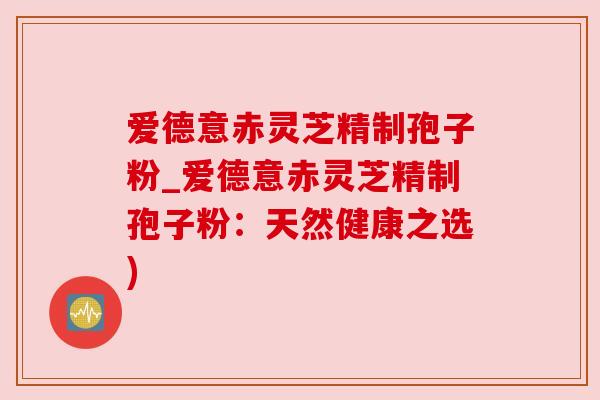 爱德意赤灵芝精制孢子粉_爱德意赤灵芝精制孢子粉:天然健康之选) 爱德意赤灵芝精制孢子粉_爱德意赤灵芝精制孢子粉:天然健康之选)