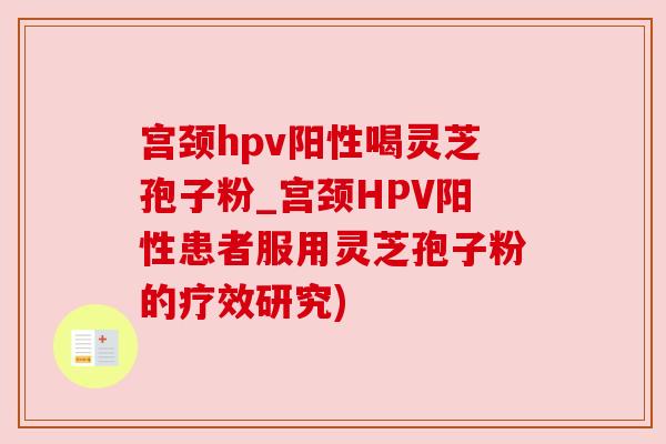 宫颈hpv阳性喝灵芝孢子粉_宫颈HPV阳性患者服用灵芝孢子粉的疗效研究) 宫颈hpv阳性喝灵芝孢子粉_宫颈HPV阳性患者服用灵芝孢子粉的疗效研究)