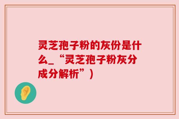 灵芝孢子粉的灰份是什么_“灵芝孢子粉灰分成分解析”) 灵芝孢子粉的灰份是什么_“灵芝孢子粉灰分成分解析”)
