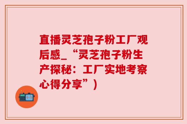 直播灵芝孢子粉工厂观后感_“灵芝孢子粉生产探秘：工厂实地考察心得分享”)
