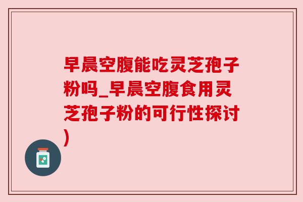 早晨空腹能吃灵芝孢子粉吗_早晨空腹食用灵芝孢子粉的可行性探讨) 早晨空腹能吃灵芝孢子粉吗_早晨空腹食用灵芝孢子粉的可行性探讨)