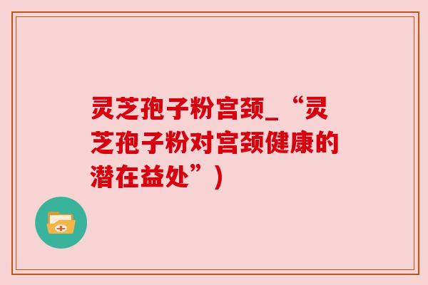 灵芝孢子粉宫颈_“灵芝孢子粉对宫颈健康的潜在益处”) 灵芝孢子粉宫颈_“灵芝孢子粉对宫颈健康的潜在益处”)