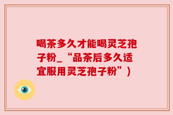 喝茶多久才能喝灵芝孢子粉_“品茶后多久适宜服用灵芝孢子粉”) 喝茶多久才能喝灵芝孢子粉_“品茶后多久适宜服用灵芝孢子粉”)