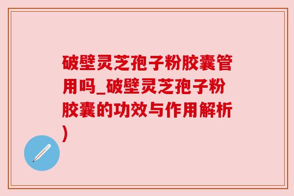 破壁灵芝孢子粉胶囊管用吗_破壁灵芝孢子粉胶囊的功效与作用解析)