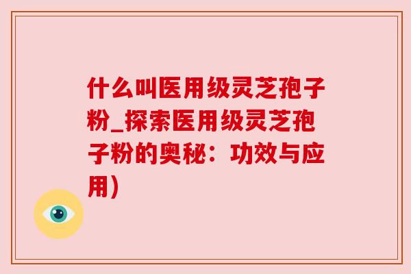 什么叫医用级灵芝孢子粉_探索医用级灵芝孢子粉的奥秘:功效与应用) 什么叫医用级灵芝孢子粉_探索医用级灵芝孢子粉的奥秘:功效与应用)