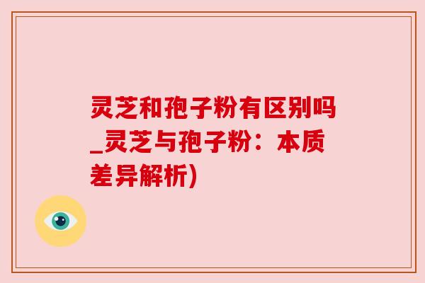 灵芝和孢子粉有区别吗_灵芝与孢子粉：本质差异解析)