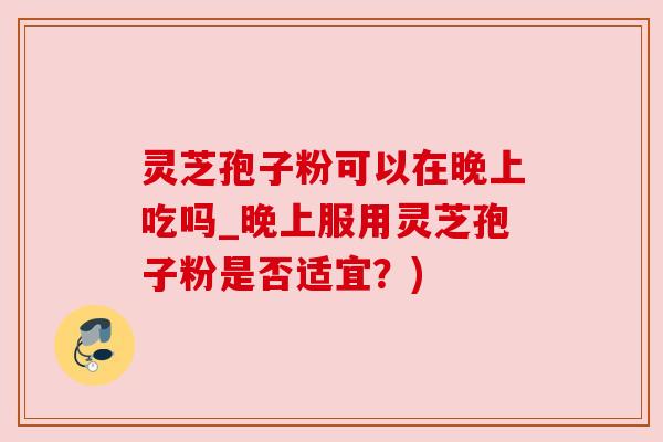 灵芝孢子粉可以在晚上吃吗_晚上服用灵芝孢子粉是否适宜？)