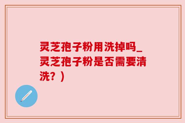 灵芝孢子粉用洗掉吗_灵芝孢子粉是否需要清洗?) 灵芝孢子粉用洗掉吗_灵芝孢子粉是否需要清洗?)