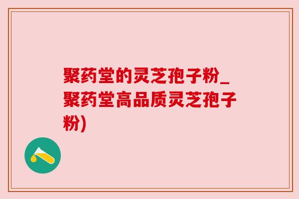 聚药堂的灵芝孢子粉_聚药堂高品质灵芝孢子粉)