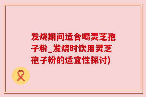 发烧期间适合喝灵芝孢子粉_发烧时饮用灵芝孢子粉的适宜性探讨)