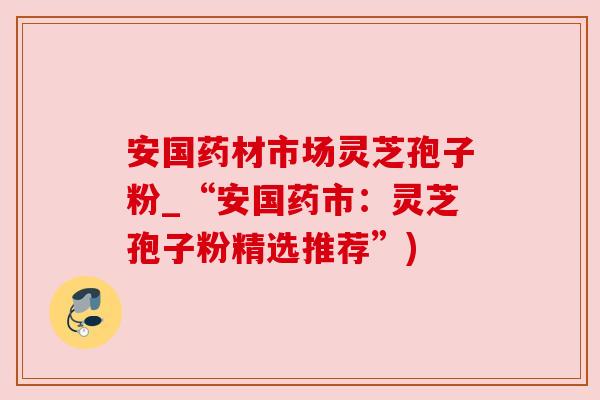 安国药材市场灵芝孢子粉_“安国药市:灵芝孢子粉精选推荐”) 安国药材市场灵芝孢子粉_“安国药市:灵芝孢子粉精选推荐”)