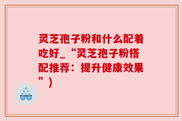灵芝孢子粉和什么配着吃好_“灵芝孢子粉搭配推荐:提升健康效果”) 灵芝孢子粉和什么配着吃好_“灵芝孢子粉搭配推荐:提升健康效果”)