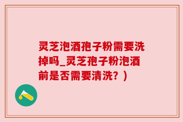 灵芝泡酒孢子粉需要洗掉吗_灵芝孢子粉泡酒前是否需要清洗?) 灵芝泡酒孢子粉需要洗掉吗_灵芝孢子粉泡酒前是否需要清洗?)