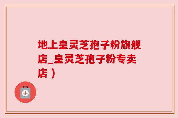 地上皇灵芝孢子粉旗舰店_皇灵芝孢子粉专卖店 )
