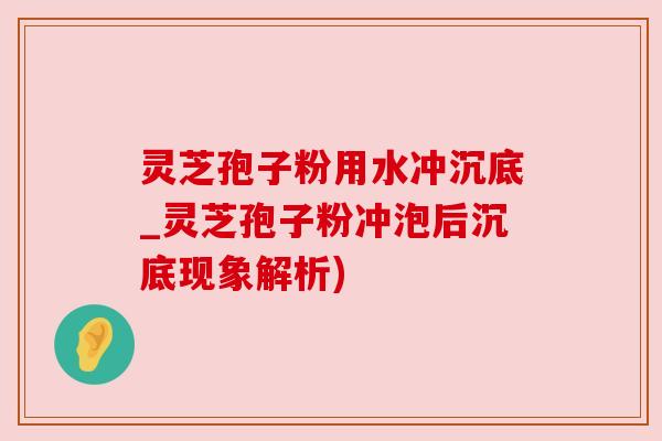 灵芝孢子粉用水冲沉底_灵芝孢子粉冲泡后沉底现象解析)