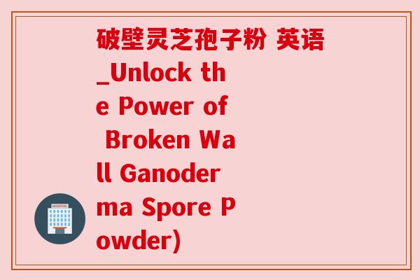 破壁灵芝孢子粉 英语_Unlock the Power of Broken Wall Ganoderma Spore Powder) 破壁灵芝孢子粉 英语_Unlock the Power of Broken Wall Ganoderma Spore Powder)